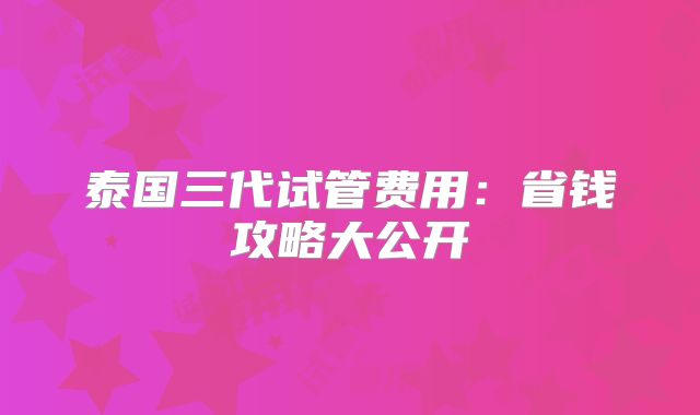 泰国三代试管费用：省钱攻略大公开