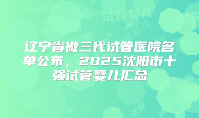 辽宁省做三代试管医院名单公布，2025沈阳市十强试管婴儿汇总