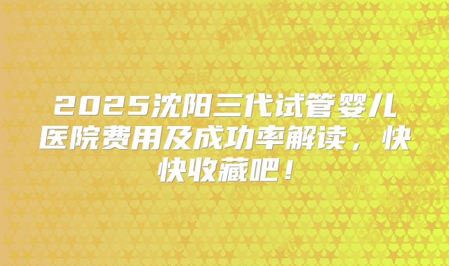 2025沈阳三代试管婴儿医院费用及成功率解读，快快收藏吧！