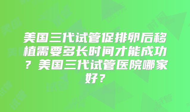 美国三代试管促排卵后移植需要多长时间才能成功？美国三代试管医院哪家好？