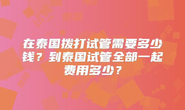 在泰国拨打试管需要多少钱？到泰国试管全部一起费用多少？