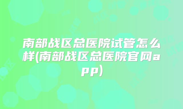 南部战区总医院试管怎么样(南部战区总医院官网app)