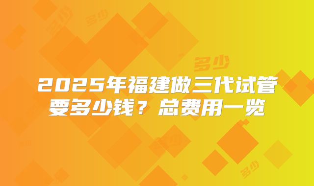 2025年福建做三代试管要多少钱？总费用一览