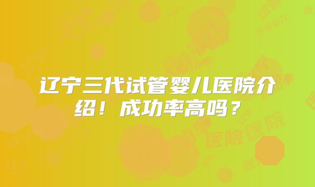 辽宁三代试管婴儿医院介绍！成功率高吗？