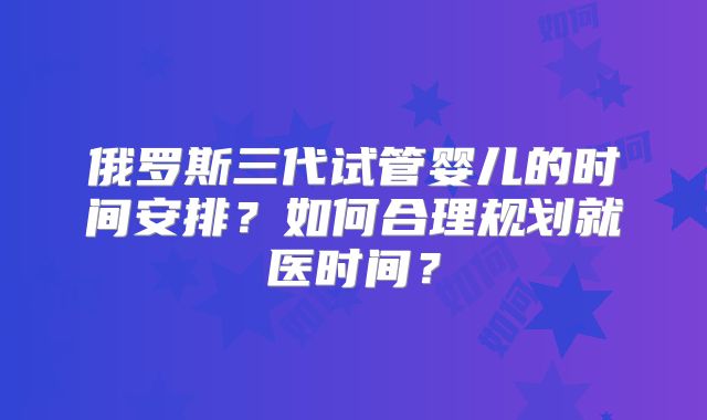 俄罗斯三代试管婴儿的时间安排？如何合理规划就医时间？