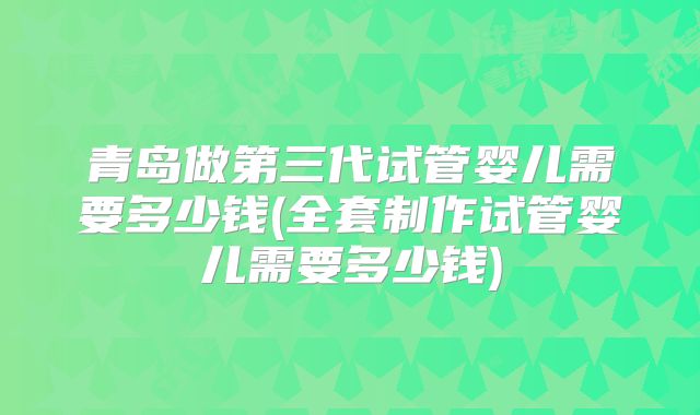 青岛做第三代试管婴儿需要多少钱(全套制作试管婴儿需要多少钱)