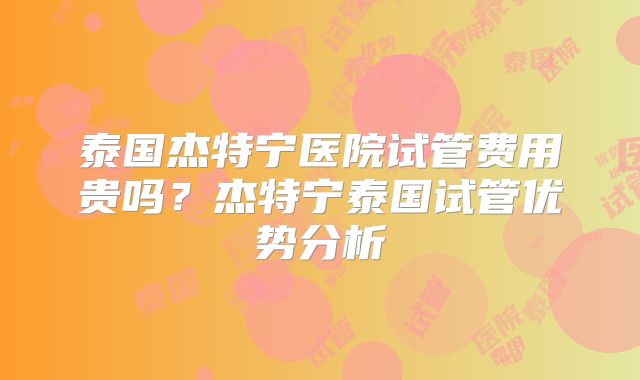 泰国杰特宁医院试管费用贵吗?杰特宁泰国试管优势分析