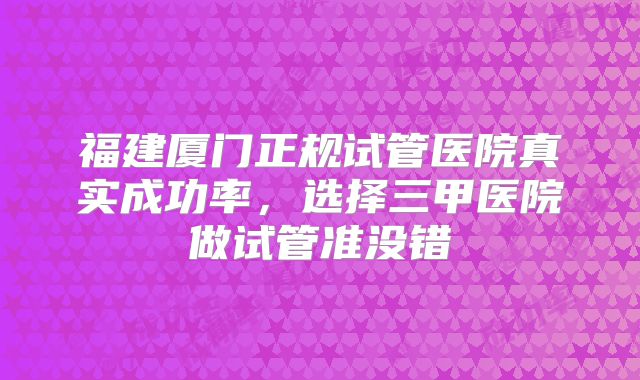 福建厦门正规试管医院真实成功率，选择三甲医院做试管准没错