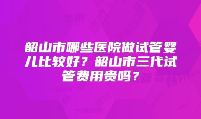 韶山市哪些医院做试管婴儿比较好？韶山市三代试管费用贵吗？