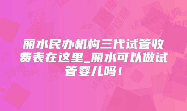丽水民办机构三代试管收费表在这里_丽水可以做试管婴儿吗！