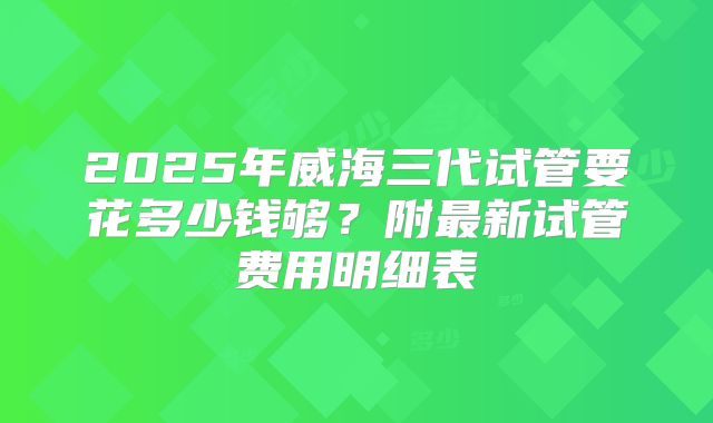 2025年威海三代试管要花多少钱够?附最新试管费用明细表