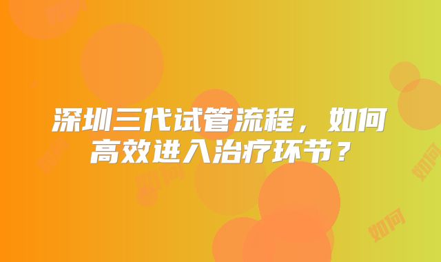 深圳三代试管流程，如何高效进入治疗环节？