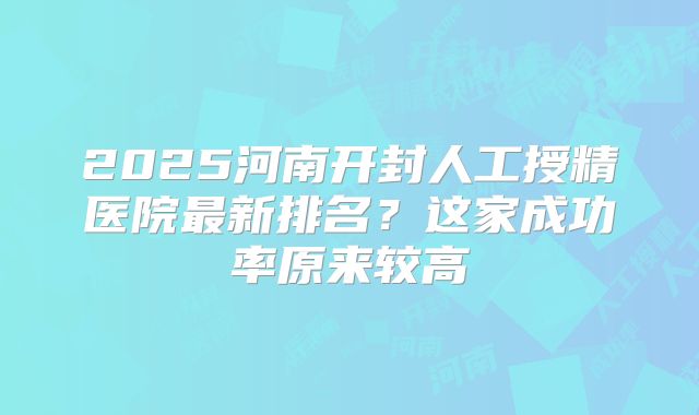 2025河南开封人工授精医院最新排名？这家成功率原来较高