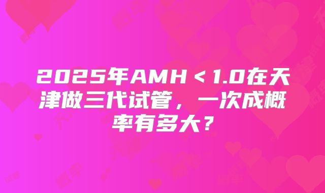 2025年AMH＜1.0在天津做三代试管，一次成概率有多大？