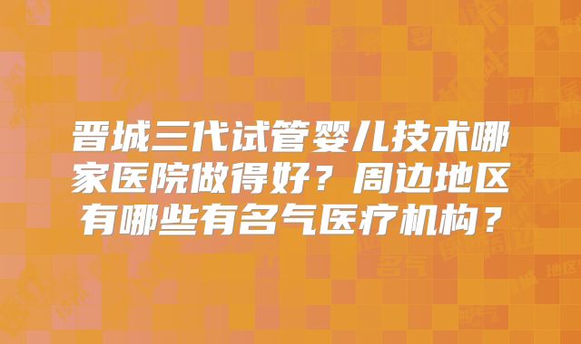晋城三代试管婴儿技术哪家医院做得好？周边地区有哪些有名气医疗机构？