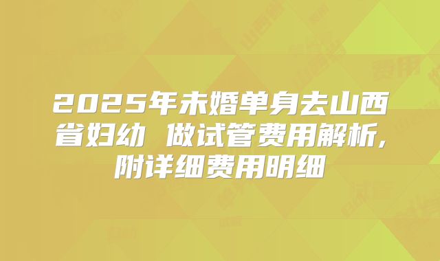 2025年未婚单身去山西省妇幼 做试管费用解析,附详细费用明细