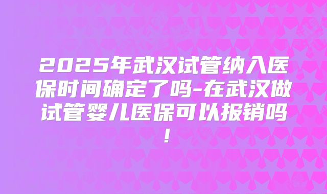 2025年武汉试管纳入医保时间确定了吗-在武汉做试管婴儿医保可以报销吗！
