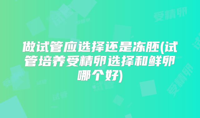 做试管应选择还是冻胚(试管培养受精卵选择和鲜卵哪个好)