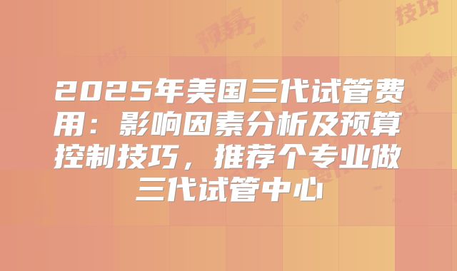 2025年美国三代试管费用：影响因素分析及预算控制技巧，推荐个专业做三代试管中心
