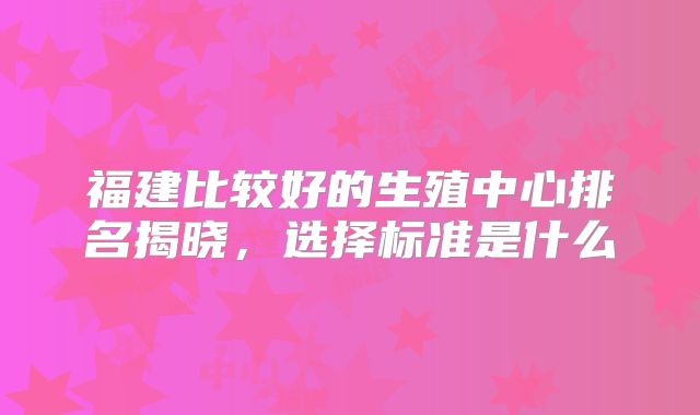福建比较好的生殖中心排名揭晓，选择标准是什么