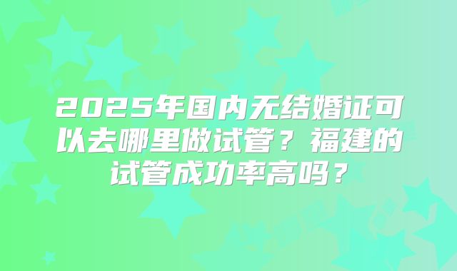 2025年国内无结婚证可以去哪里做试管?福建的试管成功率高吗?