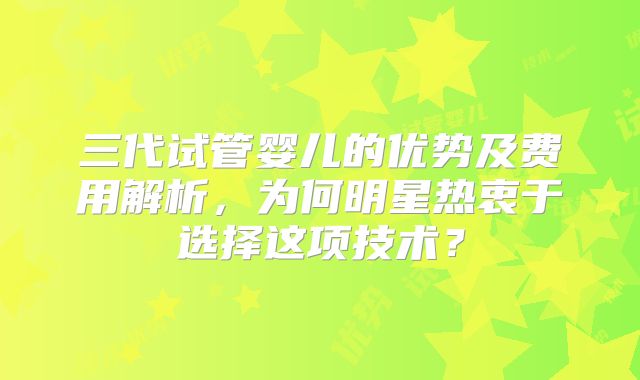 三代试管婴儿的优势及费用解析，为何明星热衷于选择这项技术？