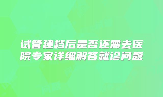 试管建档后是否还需去医院专家详细解答就诊问题