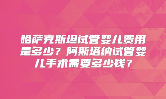 哈萨克斯坦试管婴儿费用是多少？阿斯塔纳试管婴儿手术需要多少钱？