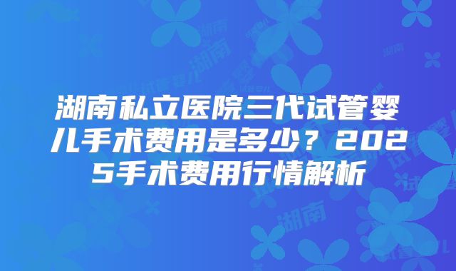 湖南私立医院三代试管婴儿手术费用是多少？2025手术费用行情解析