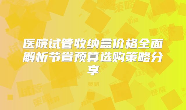 医院试管收纳盒价格全面解析节省预算选购策略分享