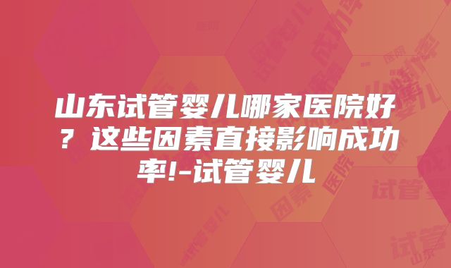山东试管婴儿哪家医院好？这些因素直接影响成功率!-试管婴儿