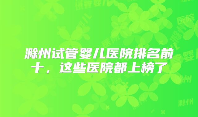 滁州试管婴儿医院排名前十，这些医院都上榜了