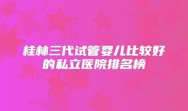 桂林三代试管婴儿比较好的私立医院排名榜