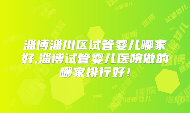 淄博淄川区试管婴儿哪家好,淄博试管婴儿医院做的哪家排行好！