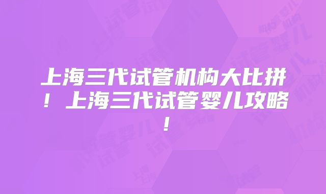 上海三代试管机构大比拼！上海三代试管婴儿攻略！