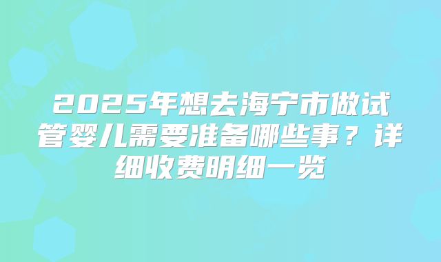 2025年想去海宁市做试管婴儿需要准备哪些事？详细收费明细一览