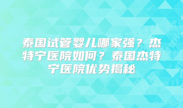 泰国试管婴儿哪家强？杰特宁医院如何？泰国杰特宁医院优势揭秘
