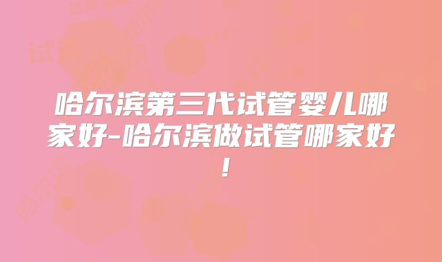 哈尔滨第三代试管婴儿哪家好-哈尔滨做试管哪家好！