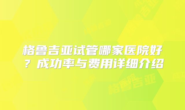 格鲁吉亚试管哪家医院好?成功率与费用详细介绍