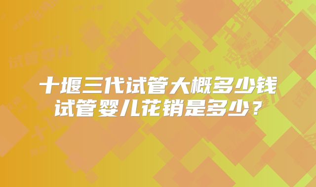 十堰三代试管大概多少钱试管婴儿花销是多少？