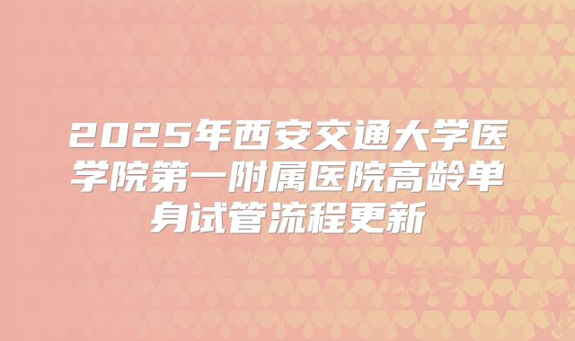 2025年西安交通大学医学院第一附属医院高龄单身试管流程更新