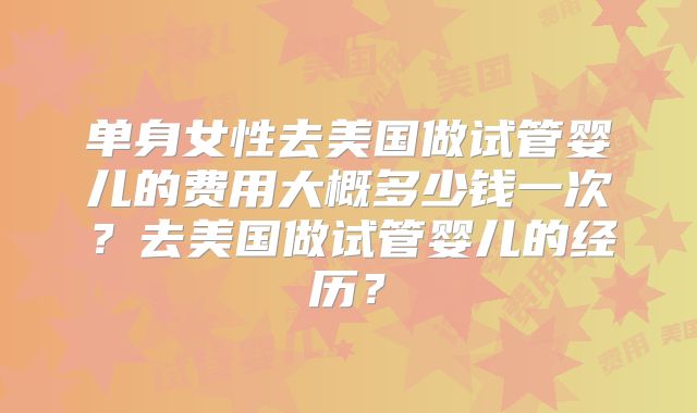 单身女性去美国做试管婴儿的费用大概多少钱一次？去美国做试管婴儿的经历？