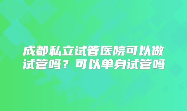 成都私立试管医院可以做试管吗？可以单身试管吗
