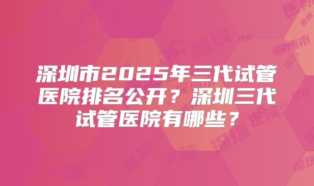 深圳市2025年三代试管医院排名公开？深圳三代试管医院有哪些？