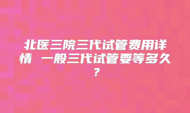 北医三院三代试管费用详情 一般三代试管要等多久？