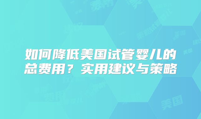 如何降低美国试管婴儿的总费用？实用建议与策略