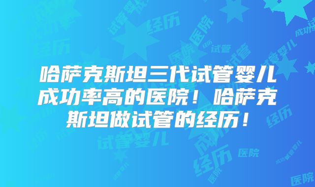 哈萨克斯坦三代试管婴儿成功率高的医院！哈萨克斯坦做试管的经历！