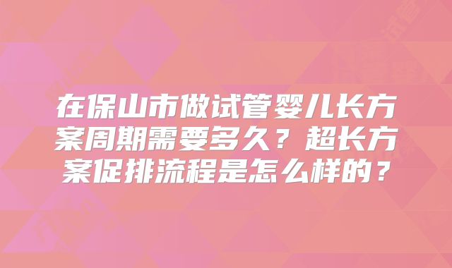 在保山市做试管婴儿长方案周期需要多久？超长方案促排流程是怎么样的？