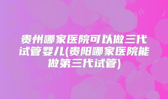 贵州哪家医院可以做三代试管婴儿(贵阳哪家医院能做第三代试管)