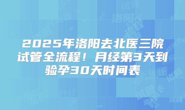 2025年洛阳去北医三院试管全流程！月经第3天到验孕30天时间表